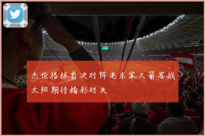 杰伦格林首次对阵老东家火箭客战太阳期待精彩对决