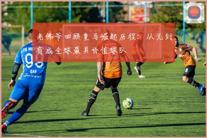 老佛爷回顾皇马崛起历程：从无到有成全球最具价值球队