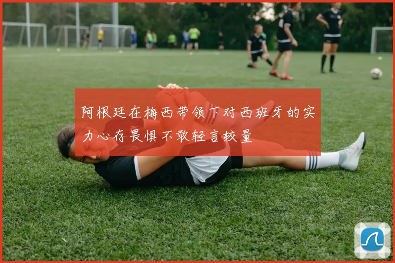 阿根廷在梅西带领下对西班牙的实力心存畏惧不敢轻言较量