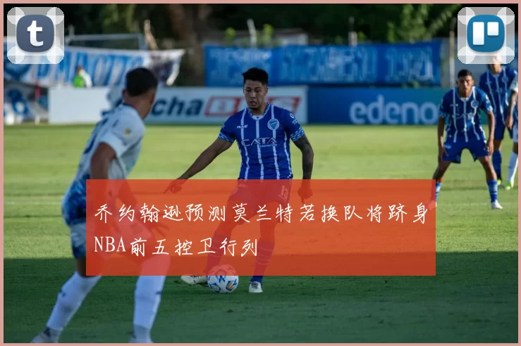 乔约翰逊预测莫兰特若换队将跻身NBA前五控卫行列