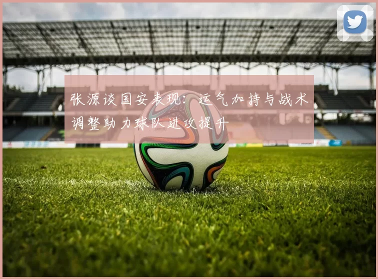 张源谈国安表现：运气加持与战术调整助力球队进攻提升
