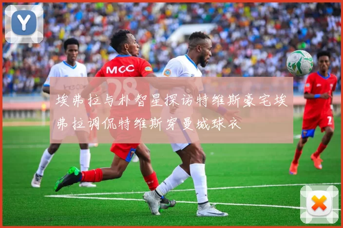 埃弗拉与朴智星探访特维斯豪宅埃弗拉调侃特维斯穿曼城球衣