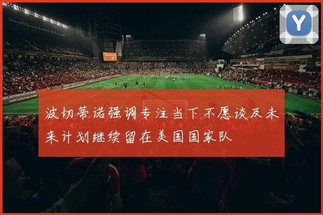 波切蒂诺强调专注当下不愿谈及未来计划继续留在美国国家队