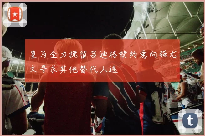 皇马全力挽留吕迪格续约意向强尤文寻求其他替代人选