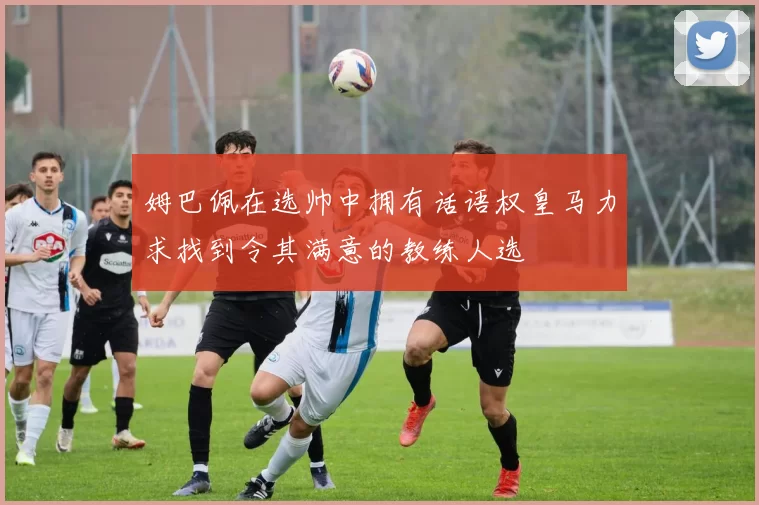 姆巴佩在选帅中拥有话语权皇马力求找到令其满意的教练人选