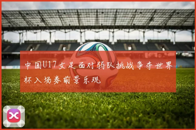 中国U17女足面对弱队挑战争夺世界杯入场券前景乐观