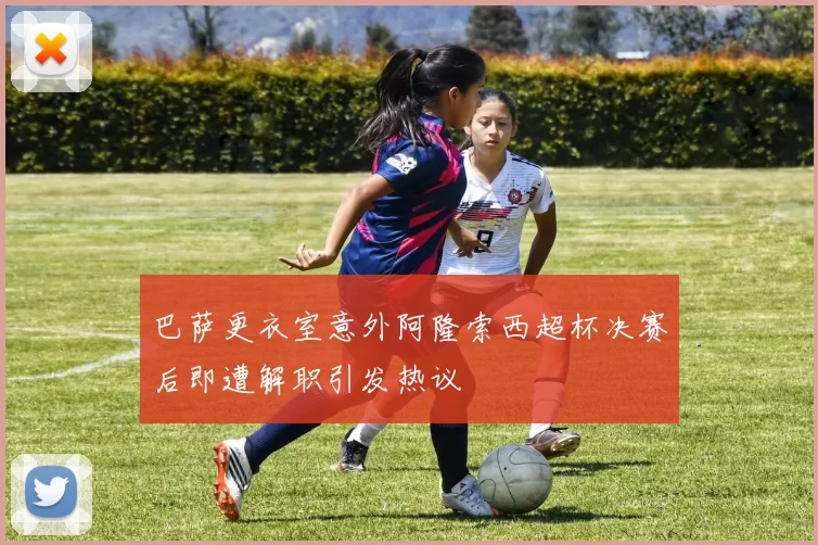 巴萨更衣室意外阿隆索西超杯决赛后即遭解职引发热议