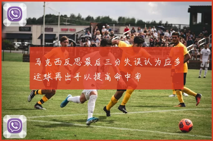 马克西反思最后三分失误认为应多运球再出手以提高命中率