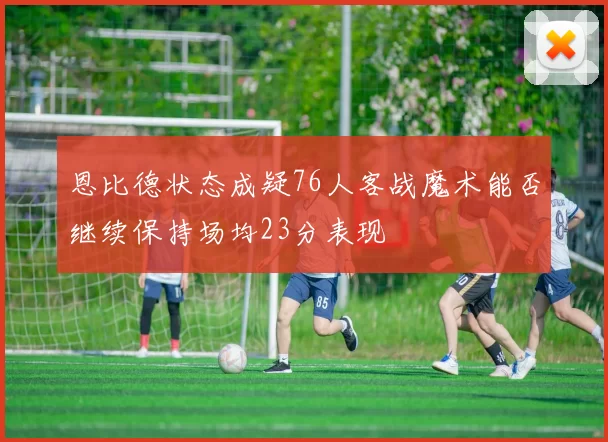 恩比德状态成疑76人客战魔术能否继续保持场均23分表现
