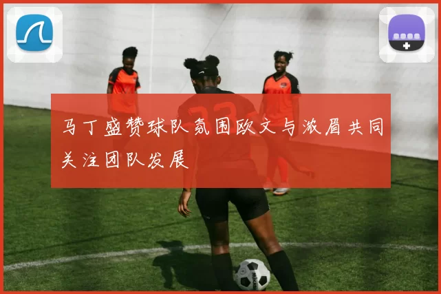 马丁盛赞球队氛围欧文与浓眉共同关注团队发展