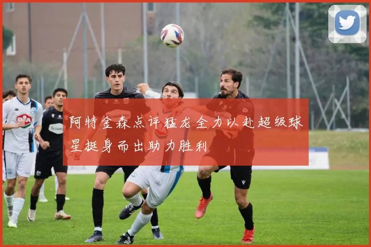 阿特金森点评猛龙全力以赴超级球星挺身而出助力胜利