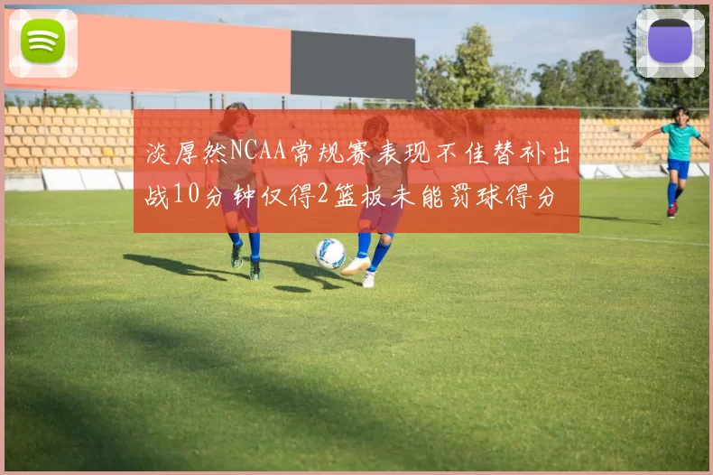淡厚然NCAA常规赛表现不佳替补出战10分钟仅得2篮板未能罚球得分