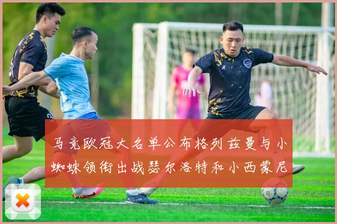 马竞欧冠大名单公布格列兹曼与小蜘蛛领衔出战瑟尔洛特和小西蒙尼在列