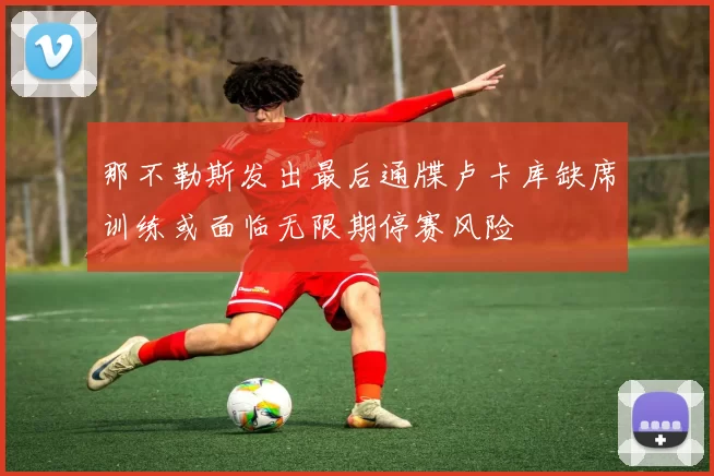 那不勒斯发出最后通牒卢卡库缺席训练或面临无限期停赛风险
