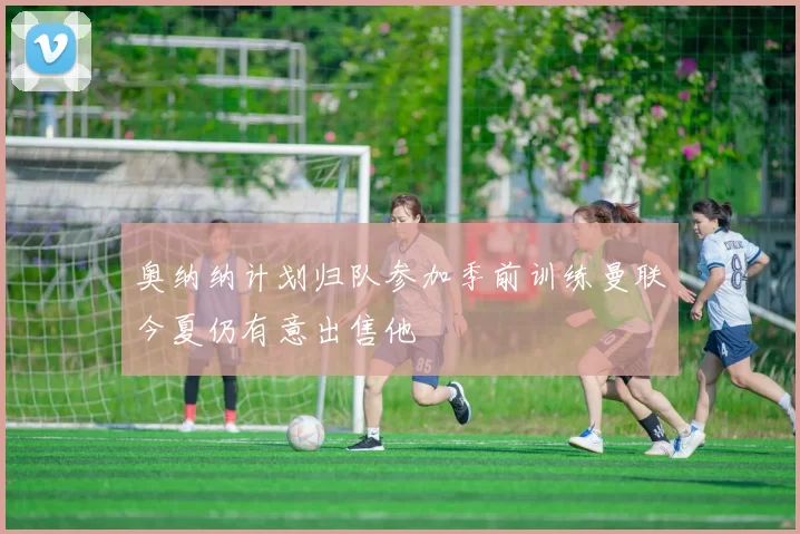 奥纳纳计划归队参加季前训练曼联今夏仍有意出售他