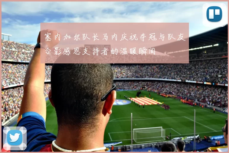 塞内加尔队长马内庆祝夺冠与队友合影感恩支持者的温暖瞬间