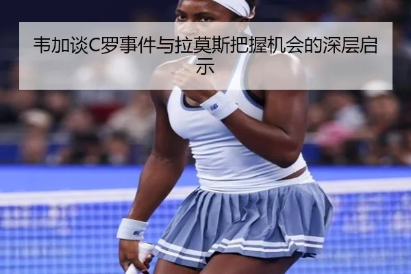 韦加谈C罗事件与拉莫斯把握机会的深层启示 | leyu